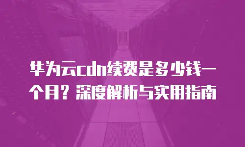 华为云cdn续费是多少钱一个月？深度解析与实用指南