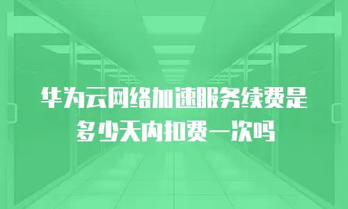 华为云网络加速服务续费是多少天内扣费一次吗