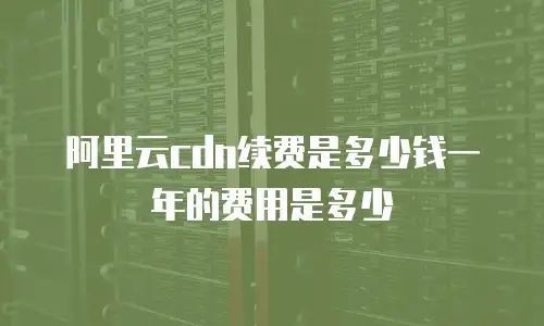 阿里云cdn续费是多少钱一年的费用是多少