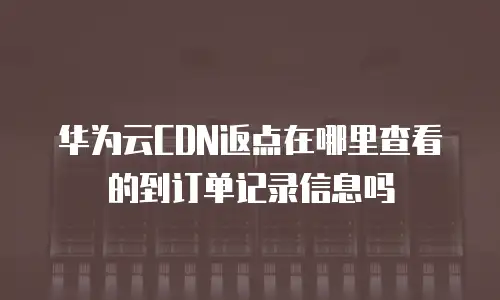 华为云CDN返点在哪里查看的到订单记录信息吗