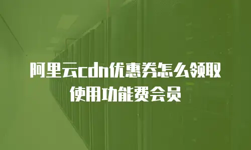 阿里云CDN优惠券怎么领取使用功能费会员