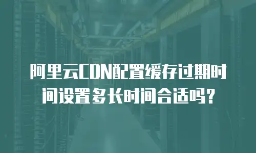 阿里云CDN配置缓存过期时间设置多长时间合适吗？