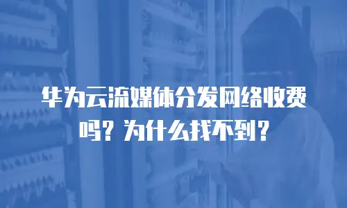 华为云流媒体分发网络收费吗？为什么找不到？