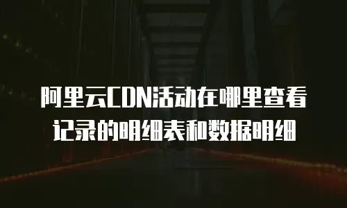 阿里云CDN活动在哪里查看记录的明细表和数据明细