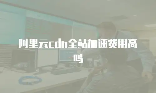 阿里云cdn全站加速费用高吗