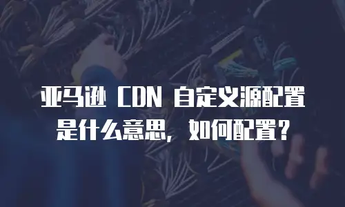 亚马逊 CDN 自定义源配置是什么意思，如何配置？