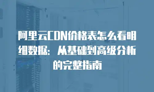 阿里云CDN价格表怎么看明细数据：从基础到高级分析的完整指南