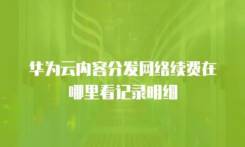 华为云内容分发网络续费在哪里看记录明细