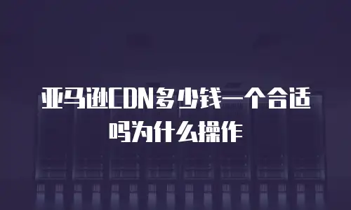 亚马逊CDN多少钱一个合适吗为什么操作