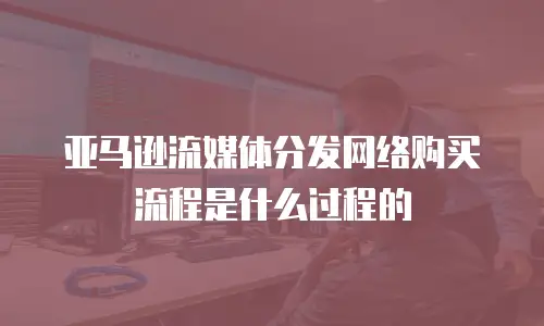 亚马逊流媒体分发网络购买流程是什么过程的