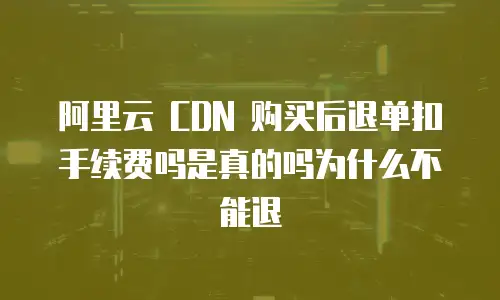 阿里云 CDN 购买后退单扣手续费吗是真的吗为什么不能退