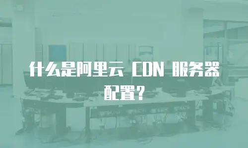 什么是阿里云 CDN 服务器配置？
