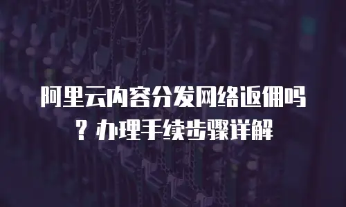 阿里云内容分发网络返佣吗？办理手续步骤详解