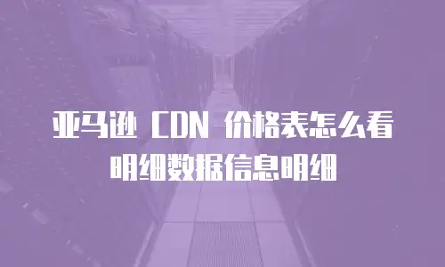 亚马逊 CDN 价格表怎么看明细数据信息明细