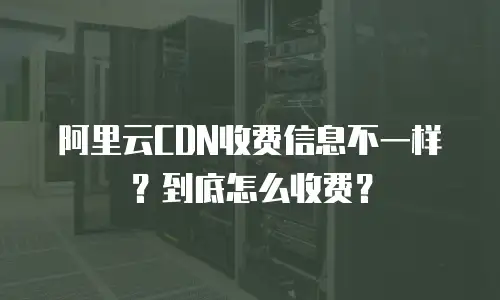阿里云CDN收费信息不一样？到底怎么收费？