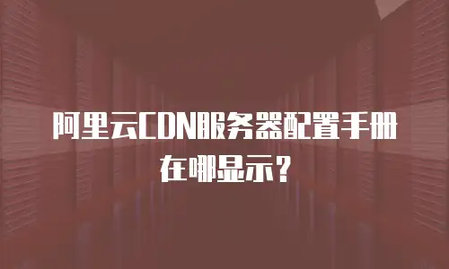 阿里云CDN服务器配置手册在哪显示？