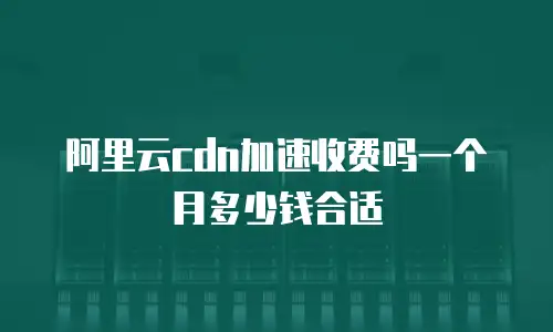 阿里云cdn加速收费吗一个月多少钱合适