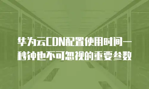 华为云CDN配置使用时间一秒钟也不可忽视的重要参数