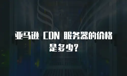 亚马逊 CDN 服务器的价格是多少？