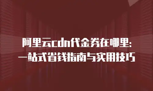 阿里云cdn代金券在哪里：一站式省钱指南与实用技巧