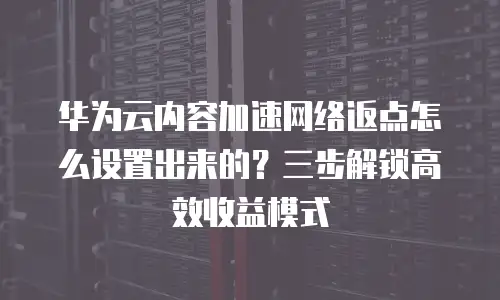 华为云内容加速网络返点怎么设置出来的？三步解锁高效收益模式