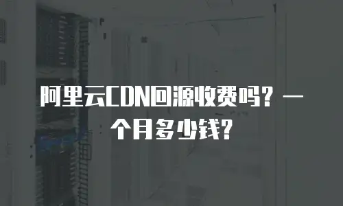 阿里云CDN回源收费吗？一个月多少钱？