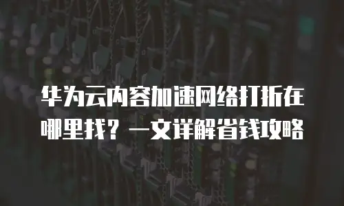 华为云内容加速网络打折在哪里找？一文详解省钱攻略