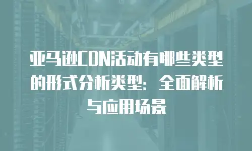 亚马逊CDN活动有哪些类型的形式分析类型：全面解析与应用场景