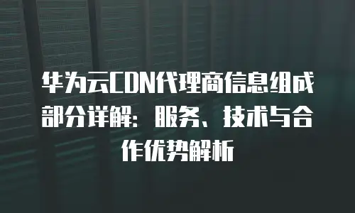 华为云CDN代理商信息组成部分详解：服务、技术与合作优势解析