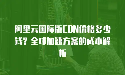 阿里云国际版CDN价格多少钱？全球加速方案的成本解析