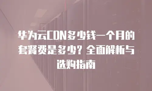 华为云CDN多少钱一个月的套餐费是多少？全面解析与选购指南