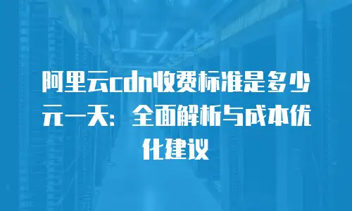 阿里云cdn收费标准是多少元一天：全面解析与成本优化建议