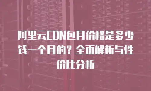 阿里云CDN包月价格是多少钱一个月的？全面解析与性价比分析