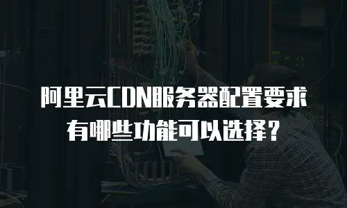 阿里云CDN服务器配置要求有哪些功能可以选择？