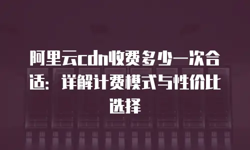 阿里云cdn收费多少一次合适：详解计费模式与性价比选择