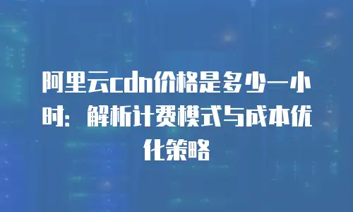 阿里云cdn价格是多少一小时：解析计费模式与成本优化策略