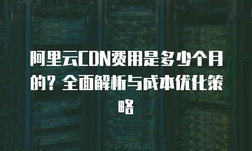 阿里云CDN费用是多少个月的？全面解析与成本优化策略