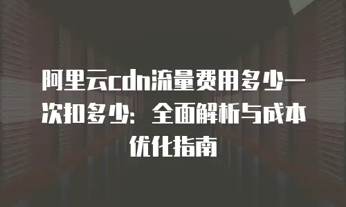 阿里云cdn流量费用多少一次扣多少：全面解析与成本优化指南