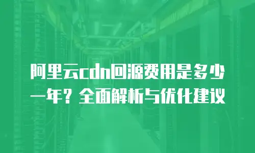 阿里云cdn回源费用是多少一年？全面解析与优化建议