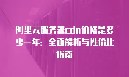阿里云服务器cdn价格是多少一年：全面解析与性价比指南