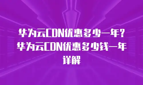 华为云CDN优惠多少一年？华为云CDN优惠多少钱一年详解