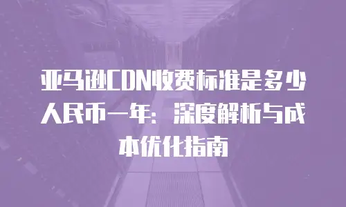 亚马逊CDN收费标准是多少人民币一年：深度解析与成本优化指南