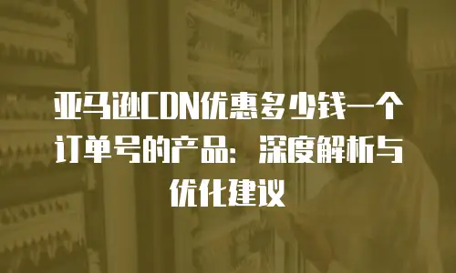 亚马逊CDN优惠多少钱一个订单号的产品：深度解析与优化建议