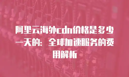 阿里云海外cdn价格是多少一天的：全球加速服务的费用解析
