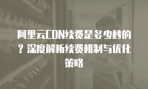 阿里云CDN续费是多少秒的？深度解析续费机制与优化策略