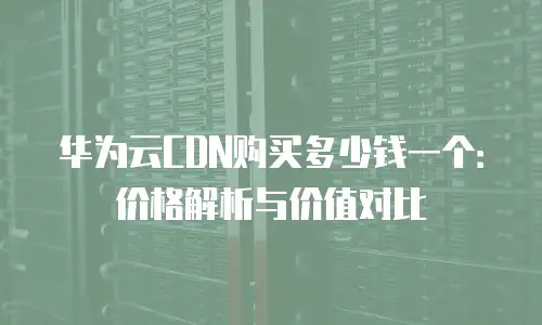 华为云CDN购买多少钱一个：价格解析与价值对比