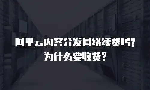 阿里云内容分发网络续费吗?为什么要收费?