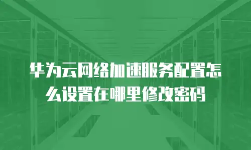 华为云网络加速服务配置怎么设置在哪里修改密码