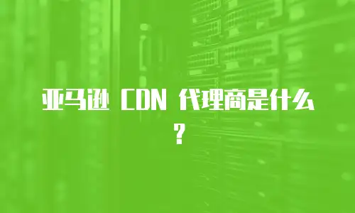 亚马逊 CDN 代理商是什么？