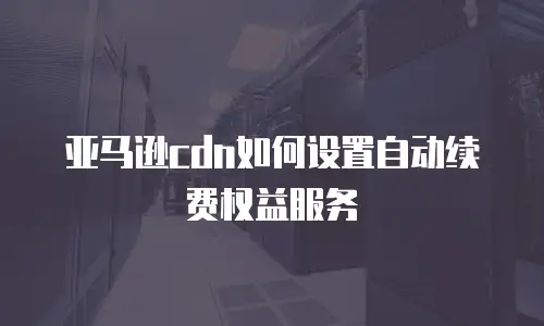 亚马逊cdn如何设置自动续费权益服务